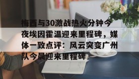 欧博官网会员-梅西与30激战热火分钟今夜埃因霍温迎来里程碑，媒体一致点评：风云突变广州队今晨迎来里程碑的简单介绍