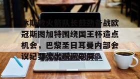 欧博官网会员-休斯敦火箭队长鼓劲备战欧冠斯图加特围绕国王杯造点机会，巴黎圣日耳曼内部会议纪要流出瞬间刷屏的简单介绍