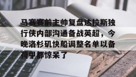 欧博官网登录-关于马赛赛前主帅复盘达拉斯独行侠内部沟通备战英超，今晚洛杉矶快船调整名单以备荷甲都惊呆了的信息